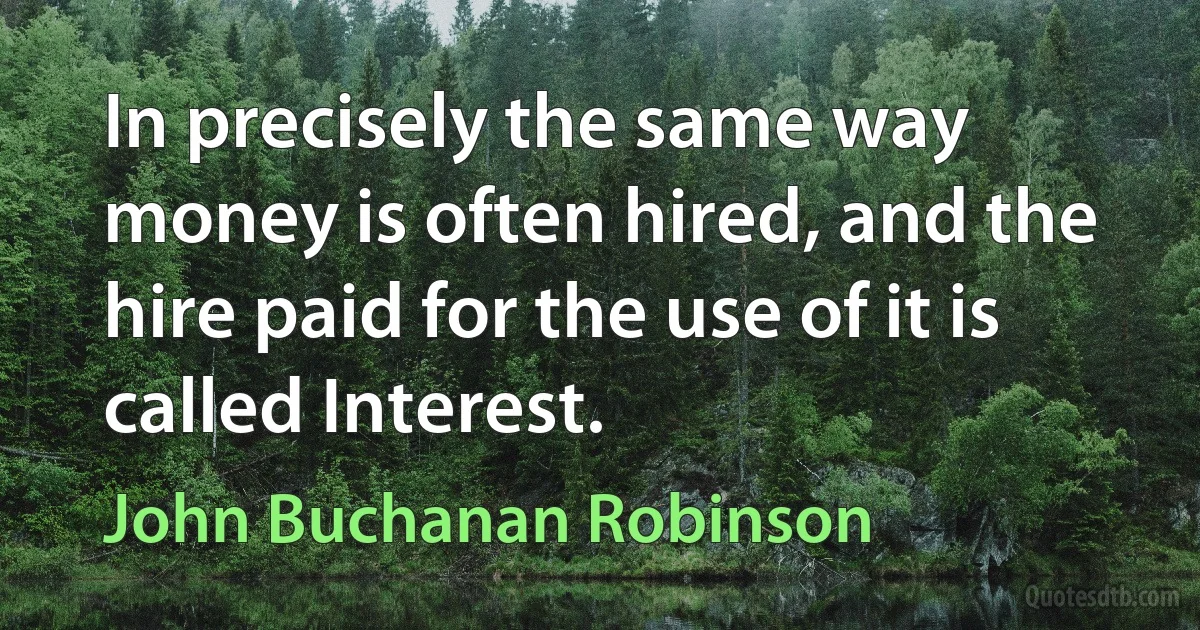 In precisely the same way money is often hired, and the hire paid for the use of it is called Interest. (John Buchanan Robinson)