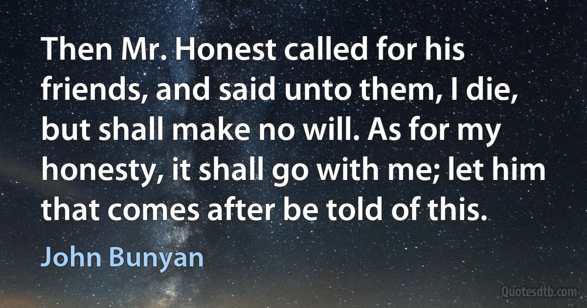 Then Mr. Honest called for his friends, and said unto them, I die, but shall make no will. As for my honesty, it shall go with me; let him that comes after be told of this. (John Bunyan)