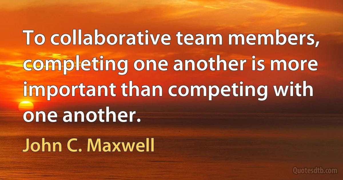 To collaborative team members, completing one another is more important than competing with one another. (John C. Maxwell)