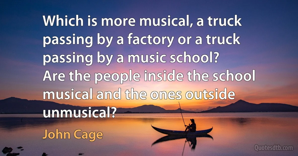 Which is more musical, a truck passing by a factory or a truck passing by a music school?
Are the people inside the school musical and the ones outside unmusical? (John Cage)