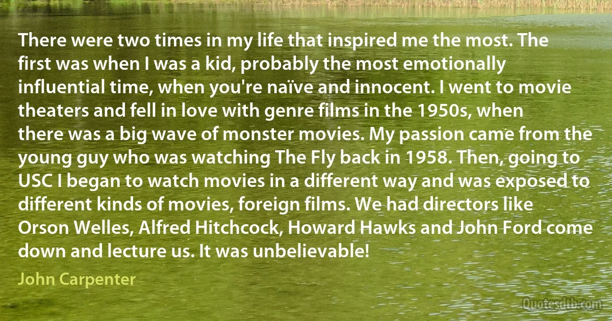 There were two times in my life that inspired me the most. The first was when I was a kid, probably the most emotionally influential time, when you're naïve and innocent. I went to movie theaters and fell in love with genre films in the 1950s, when there was a big wave of monster movies. My passion came from the young guy who was watching The Fly back in 1958. Then, going to USC I began to watch movies in a different way and was exposed to different kinds of movies, foreign films. We had directors like Orson Welles, Alfred Hitchcock, Howard Hawks and John Ford come down and lecture us. It was unbelievable! (John Carpenter)