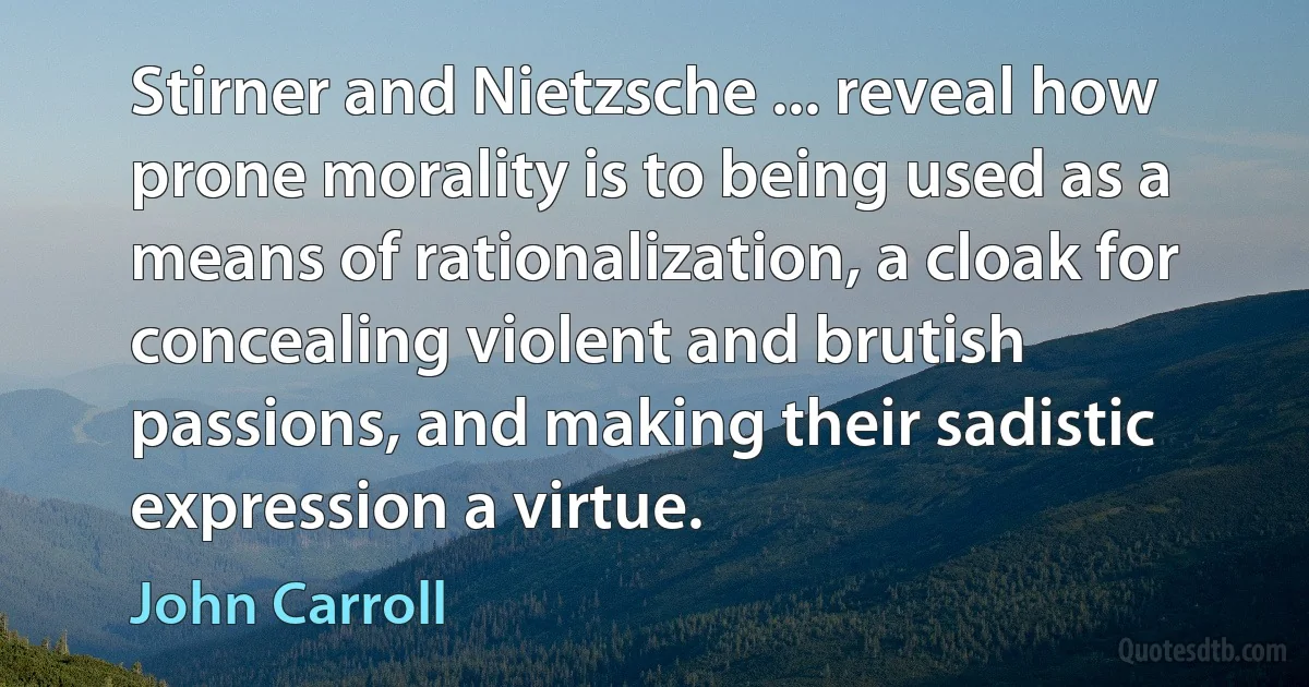 Stirner and Nietzsche ... reveal how prone morality is to being used as a means of rationalization, a cloak for concealing violent and brutish passions, and making their sadistic expression a virtue. (John Carroll)