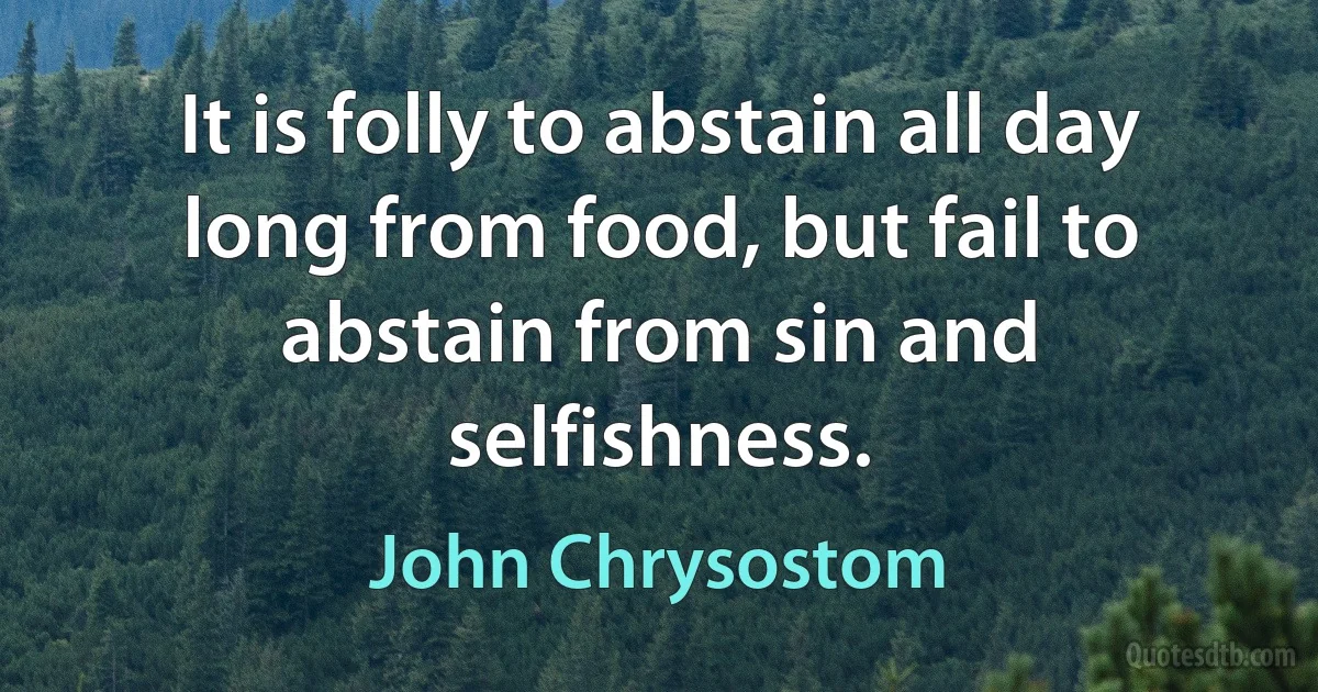 It is folly to abstain all day long from food, but fail to abstain from sin and selfishness. (John Chrysostom)