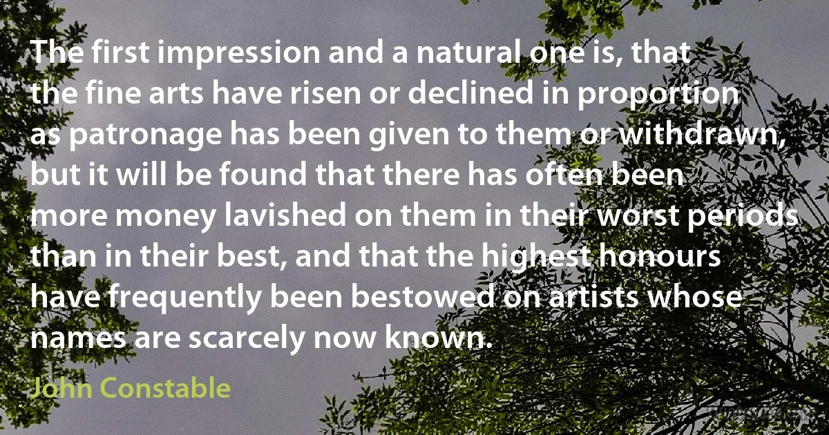 The first impression and a natural one is, that the fine arts have risen or declined in proportion as patronage has been given to them or withdrawn, but it will be found that there has often been more money lavished on them in their worst periods than in their best, and that the highest honours have frequently been bestowed on artists whose names are scarcely now known. (John Constable)