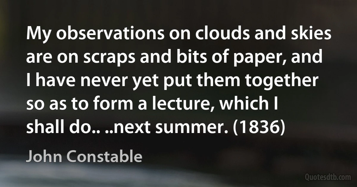 My observations on clouds and skies are on scraps and bits of paper, and I have never yet put them together so as to form a lecture, which I shall do.. ..next summer. (1836) (John Constable)