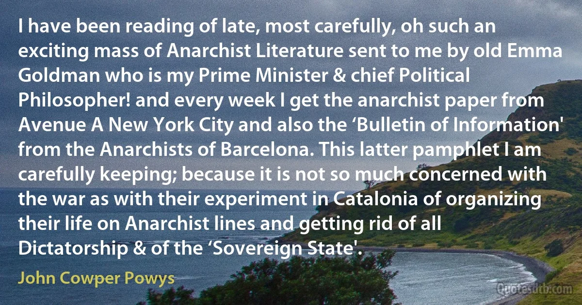 I have been reading of late, most carefully, oh such an exciting mass of Anarchist Literature sent to me by old Emma Goldman who is my Prime Minister & chief Political Philosopher! and every week I get the anarchist paper from Avenue A New York City and also the ‘Bulletin of Information' from the Anarchists of Barcelona. This latter pamphlet I am carefully keeping; because it is not so much concerned with the war as with their experiment in Catalonia of organizing their life on Anarchist lines and getting rid of all Dictatorship & of the ‘Sovereign State'. (John Cowper Powys)