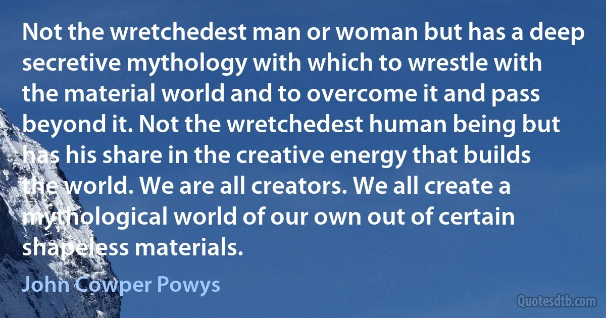 Not the wretchedest man or woman but has a deep secretive mythology with which to wrestle with the material world and to overcome it and pass beyond it. Not the wretchedest human being but has his share in the creative energy that builds the world. We are all creators. We all create a mythological world of our own out of certain shapeless materials. (John Cowper Powys)