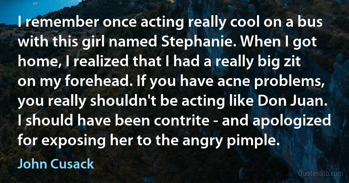 I remember once acting really cool on a bus with this girl named Stephanie. When I got home, I realized that I had a really big zit on my forehead. If you have acne problems, you really shouldn't be acting like Don Juan. I should have been contrite - and apologized for exposing her to the angry pimple. (John Cusack)