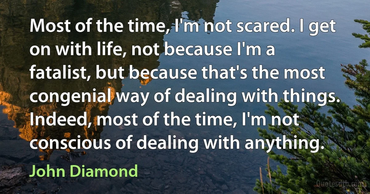 Most of the time, I'm not scared. I get on with life, not because I'm a fatalist, but because that's the most congenial way of dealing with things. Indeed, most of the time, I'm not conscious of dealing with anything. (John Diamond)