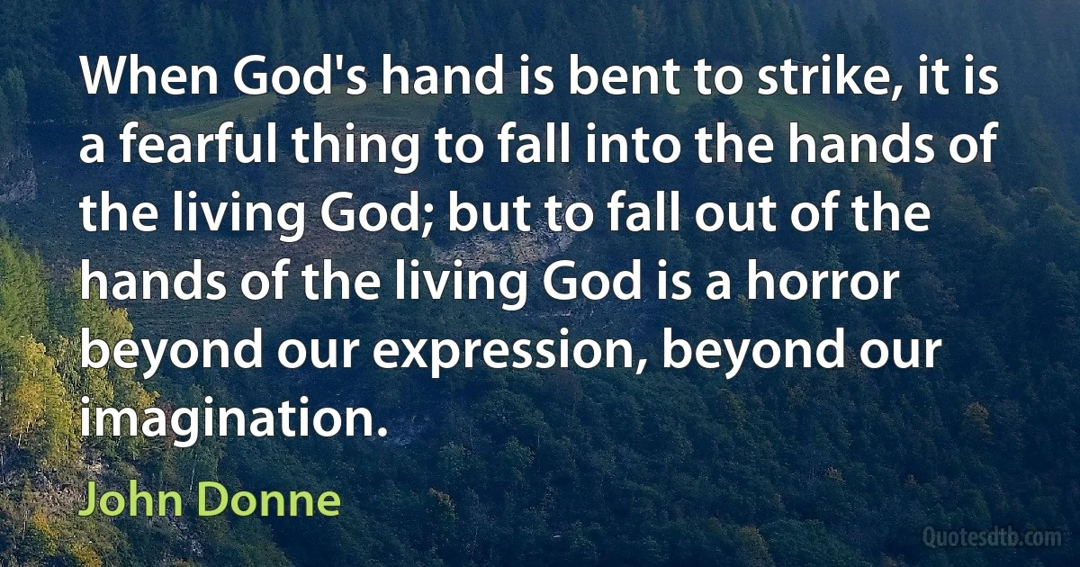 When God's hand is bent to strike, it is a fearful thing to fall into the hands of the living God; but to fall out of the hands of the living God is a horror beyond our expression, beyond our imagination. (John Donne)