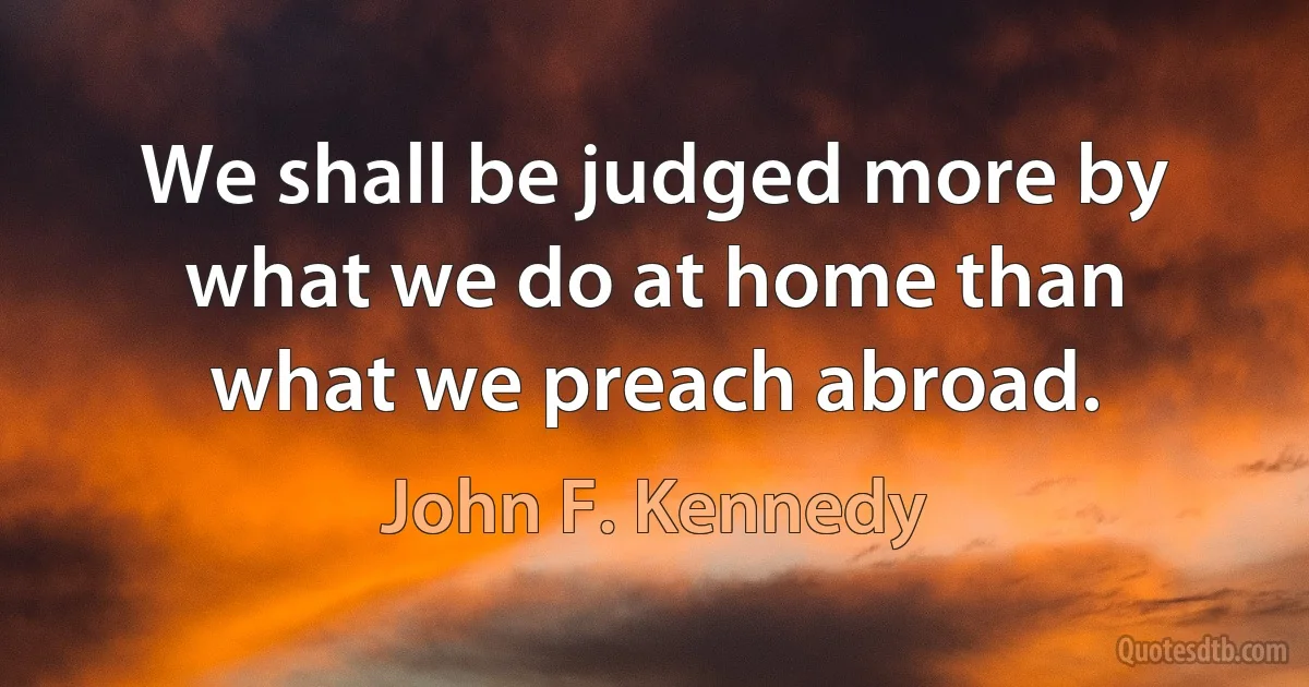 We shall be judged more by what we do at home than what we preach abroad. (John F. Kennedy)