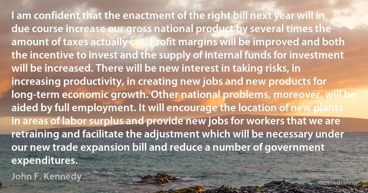 I am confident that the enactment of the right bill next year will in due course increase our gross national product by several times the amount of taxes actually cut. Profit margins will be improved and both the incentive to invest and the supply of internal funds for investment will be increased. There will be new interest in taking risks, in increasing productivity, in creating new jobs and new products for long-term economic growth. Other national problems, moreover, will be aided by full employment. It will encourage the location of new plants in areas of labor surplus and provide new jobs for workers that we are retraining and facilitate the adjustment which will be necessary under our new trade expansion bill and reduce a number of government expenditures. (John F. Kennedy)