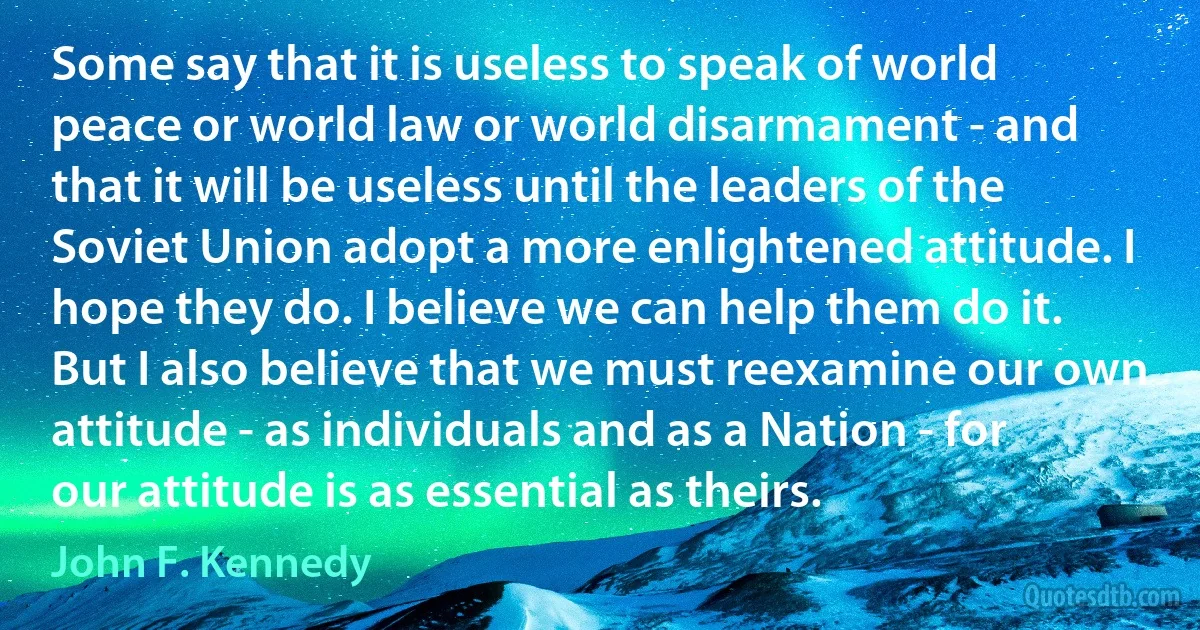 Some say that it is useless to speak of world peace or world law or world disarmament - and that it will be useless until the leaders of the Soviet Union adopt a more enlightened attitude. I hope they do. I believe we can help them do it. But I also believe that we must reexamine our own attitude - as individuals and as a Nation - for our attitude is as essential as theirs. (John F. Kennedy)