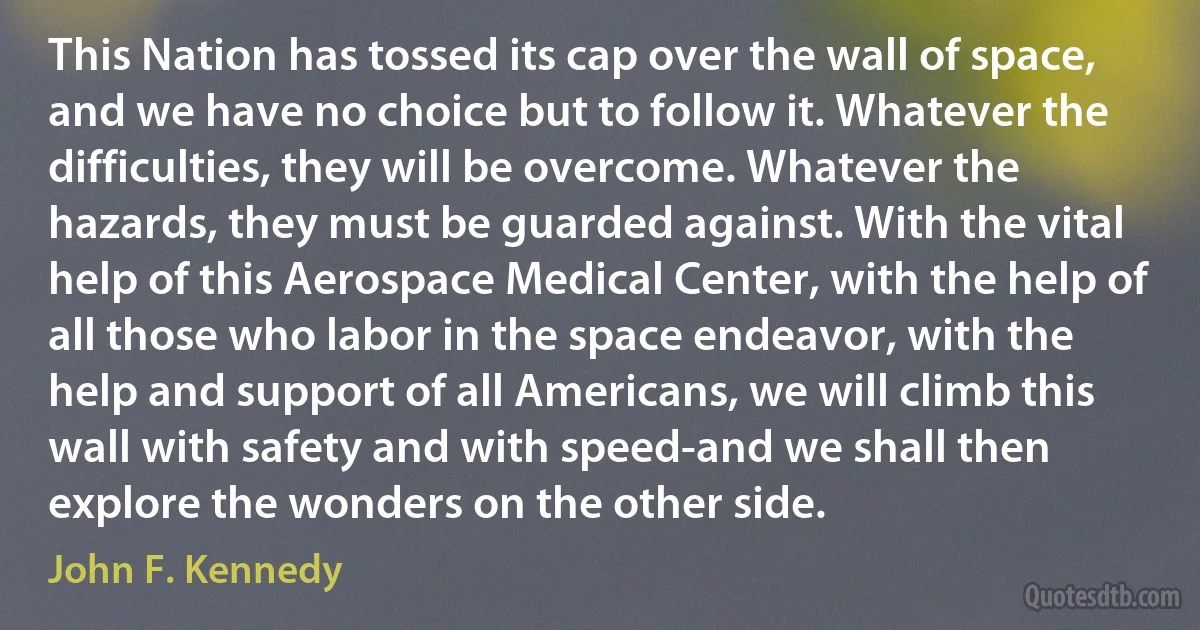 This Nation has tossed its cap over the wall of space, and we have no choice but to follow it. Whatever the difficulties, they will be overcome. Whatever the hazards, they must be guarded against. With the vital help of this Aerospace Medical Center, with the help of all those who labor in the space endeavor, with the help and support of all Americans, we will climb this wall with safety and with speed-and we shall then explore the wonders on the other side. (John F. Kennedy)