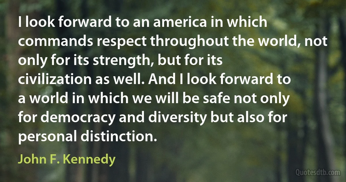 I look forward to an america in which commands respect throughout the world, not only for its strength, but for its civilization as well. And I look forward to a world in which we will be safe not only for democracy and diversity but also for personal distinction. (John F. Kennedy)