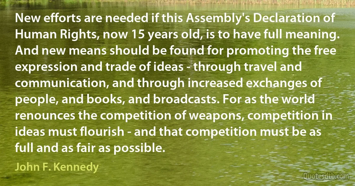 New efforts are needed if this Assembly's Declaration of Human Rights, now 15 years old, is to have full meaning. And new means should be found for promoting the free expression and trade of ideas - through travel and communication, and through increased exchanges of people, and books, and broadcasts. For as the world renounces the competition of weapons, competition in ideas must flourish - and that competition must be as full and as fair as possible. (John F. Kennedy)