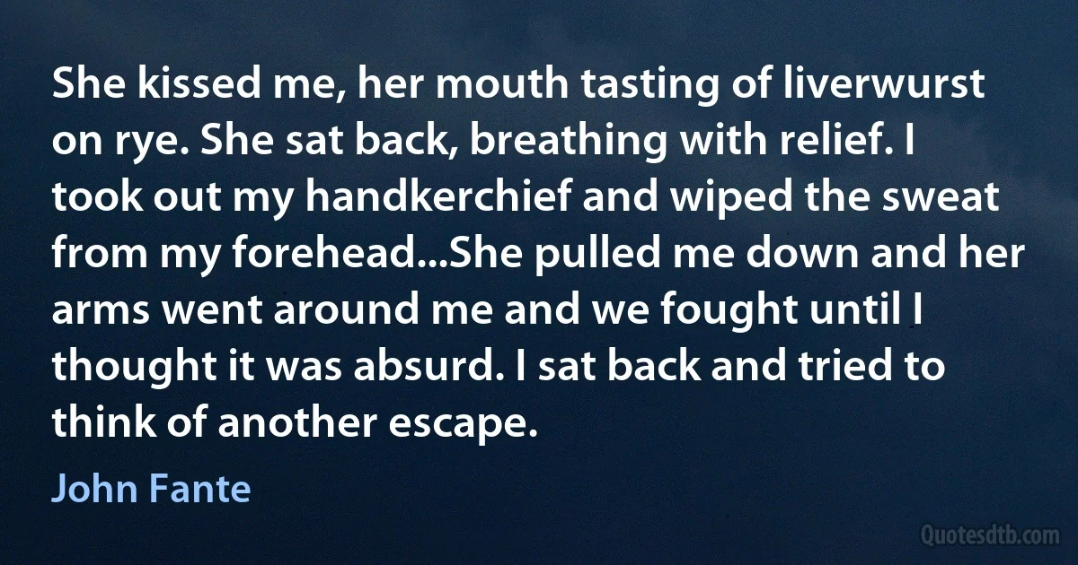 She kissed me, her mouth tasting of liverwurst on rye. She sat back, breathing with relief. I took out my handkerchief and wiped the sweat from my forehead...She pulled me down and her arms went around me and we fought until I thought it was absurd. I sat back and tried to think of another escape. (John Fante)