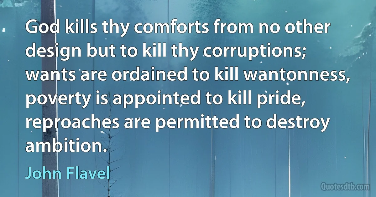 God kills thy comforts from no other design but to kill thy corruptions; wants are ordained to kill wantonness, poverty is appointed to kill pride, reproaches are permitted to destroy ambition. (John Flavel)