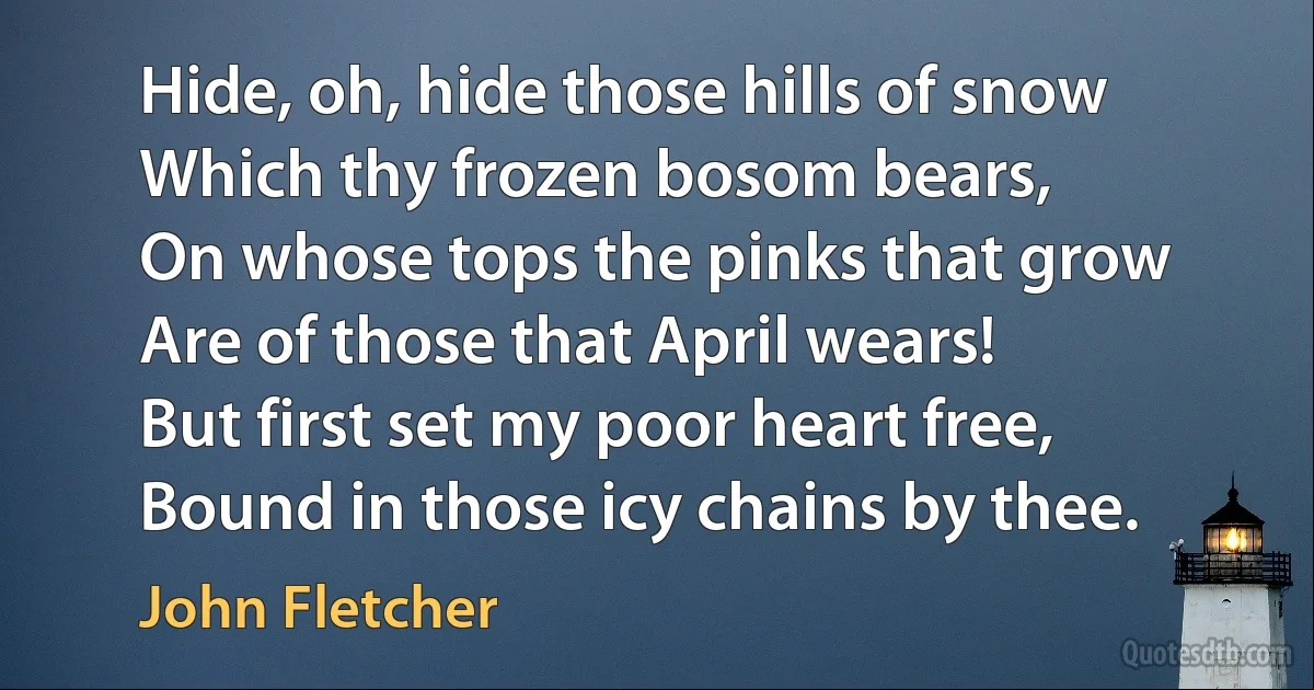 Hide, oh, hide those hills of snow
Which thy frozen bosom bears,
On whose tops the pinks that grow
Are of those that April wears!
But first set my poor heart free,
Bound in those icy chains by thee. (John Fletcher)