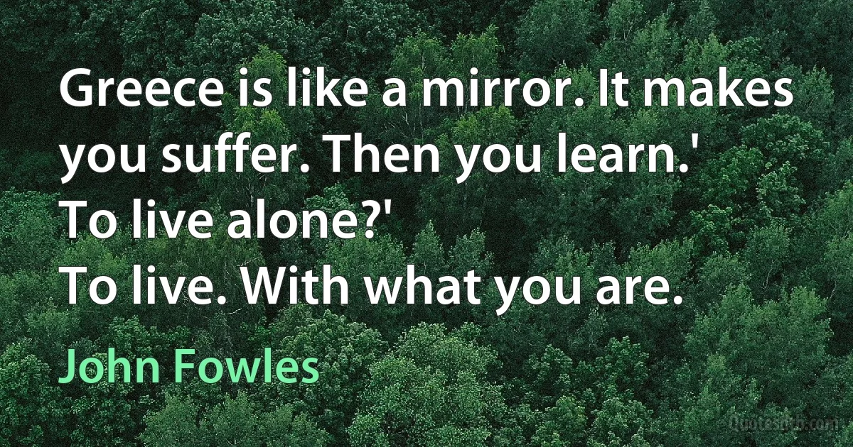 Greece is like a mirror. It makes you suffer. Then you learn.'
To live alone?'
To live. With what you are. (John Fowles)