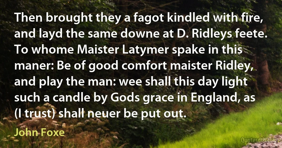 Then brought they a fagot kindled with fire, and layd the same downe at D. Ridleys feete. To whome Maister Latymer spake in this maner: Be of good comfort maister Ridley, and play the man: wee shall this day light such a candle by Gods grace in England, as (I trust) shall neuer be put out. (John Foxe)