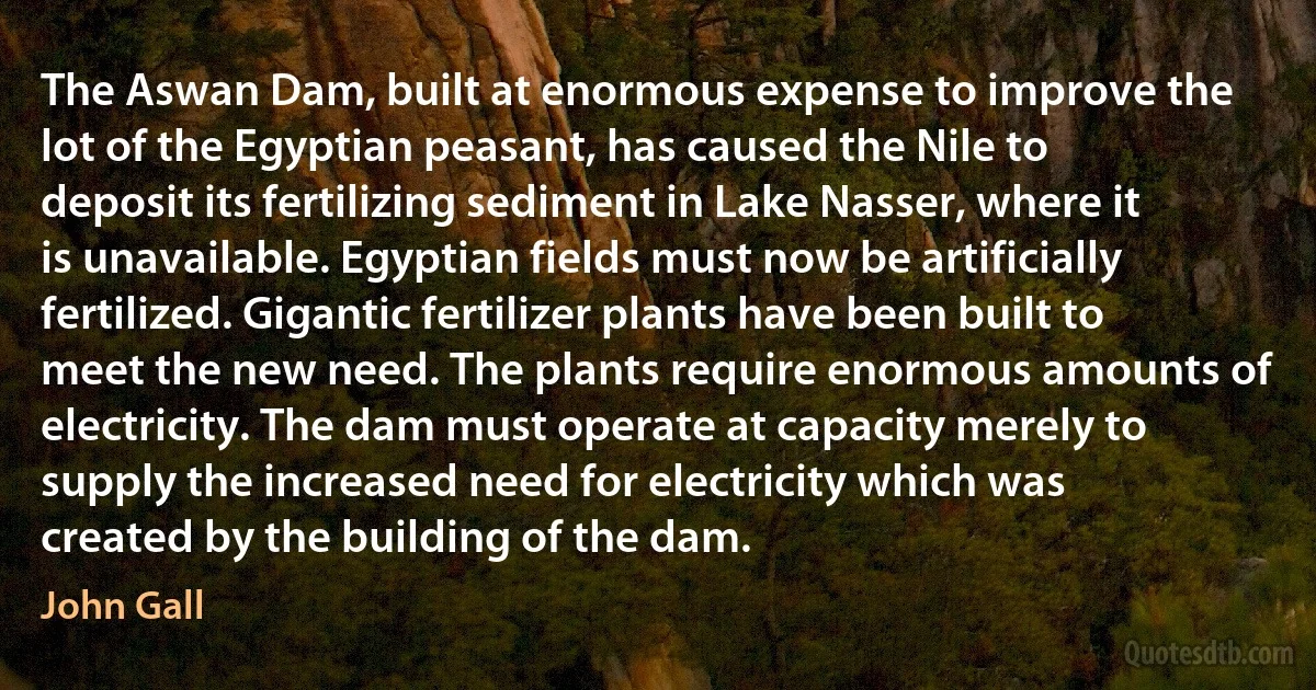 The Aswan Dam, built at enormous expense to improve the lot of the Egyptian peasant, has caused the Nile to deposit its fertilizing sediment in Lake Nasser, where it is unavailable. Egyptian fields must now be artificially fertilized. Gigantic fertilizer plants have been built to meet the new need. The plants require enormous amounts of electricity. The dam must operate at capacity merely to supply the increased need for electricity which was created by the building of the dam. (John Gall)