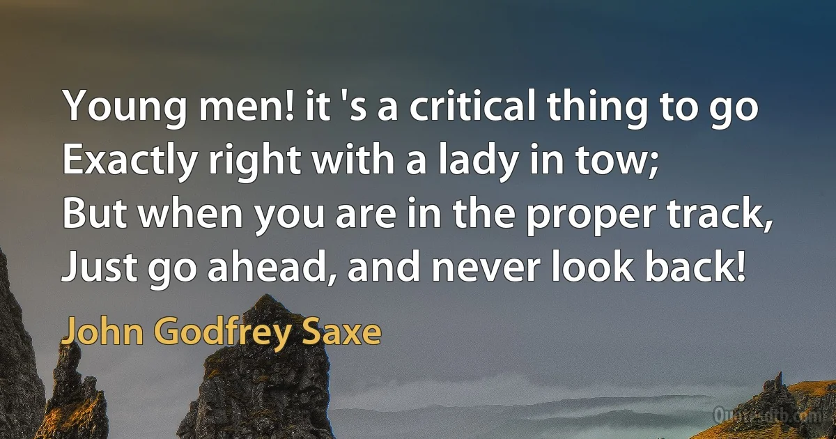 Young men! it 's a critical thing to go
Exactly right with a lady in tow;
But when you are in the proper track,
Just go ahead, and never look back! (John Godfrey Saxe)