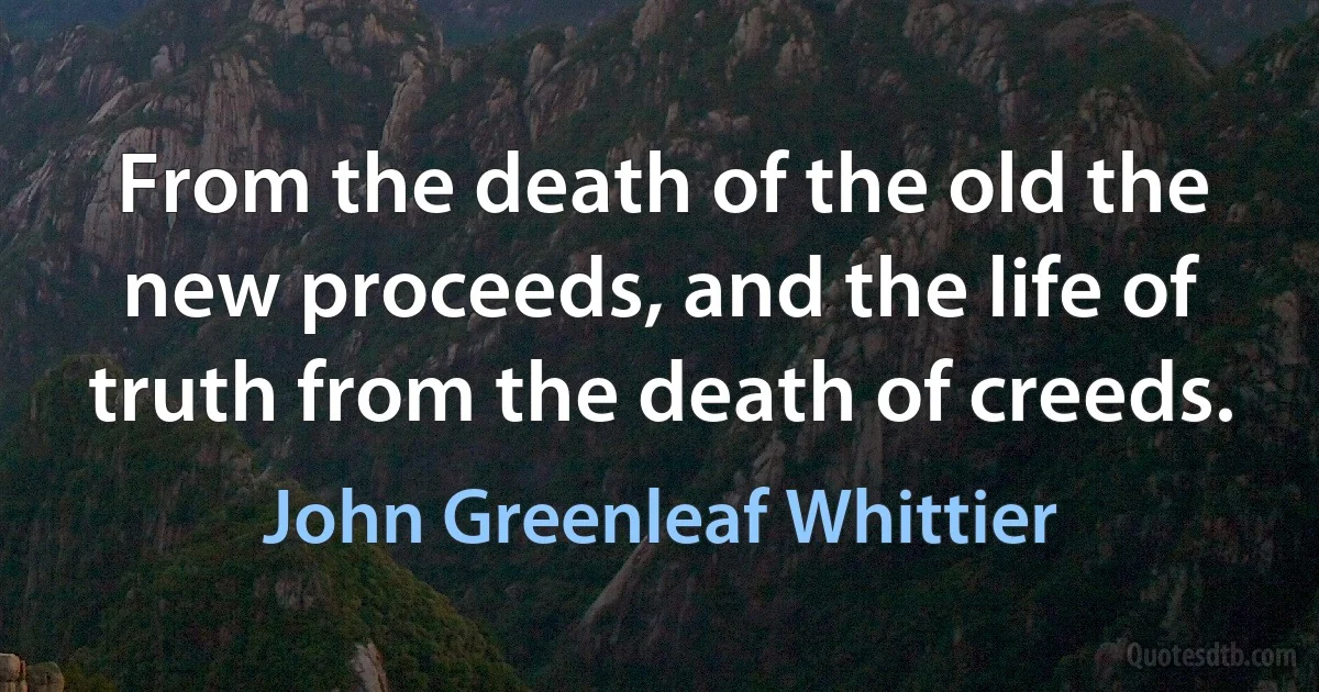 From the death of the old the new proceeds, and the life of truth from the death of creeds. (John Greenleaf Whittier)