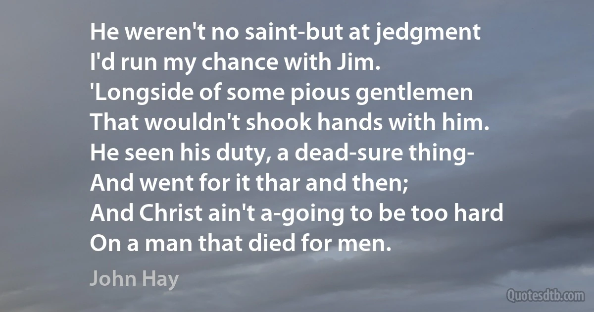 He weren't no saint-but at jedgment
I'd run my chance with Jim.
'Longside of some pious gentlemen
That wouldn't shook hands with him.
He seen his duty, a dead-sure thing-
And went for it thar and then;
And Christ ain't a-going to be too hard
On a man that died for men. (John Hay)