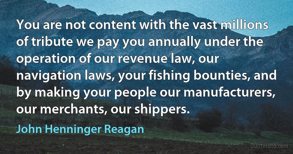 You are not content with the vast millions of tribute we pay you annually under the operation of our revenue law, our navigation laws, your fishing bounties, and by making your people our manufacturers, our merchants, our shippers. (John Henninger Reagan)