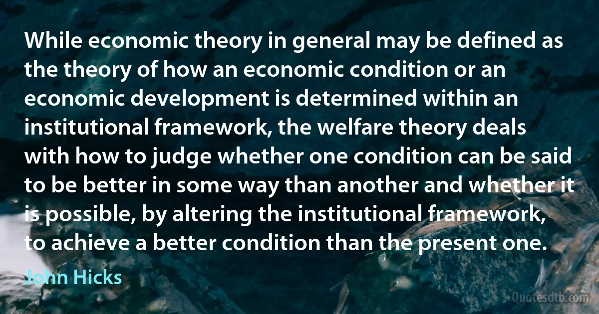 While economic theory in general may be defined as the theory of how an economic condition or an economic development is determined within an institutional framework, the welfare theory deals with how to judge whether one condition can be said to be better in some way than another and whether it is possible, by altering the institutional framework, to achieve a better condition than the present one. (John Hicks)