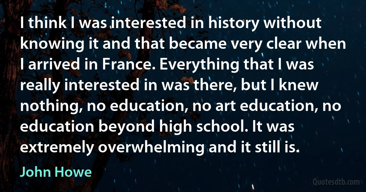 I think I was interested in history without knowing it and that became very clear when I arrived in France. Everything that I was really interested in was there, but I knew nothing, no education, no art education, no education beyond high school. It was extremely overwhelming and it still is. (John Howe)