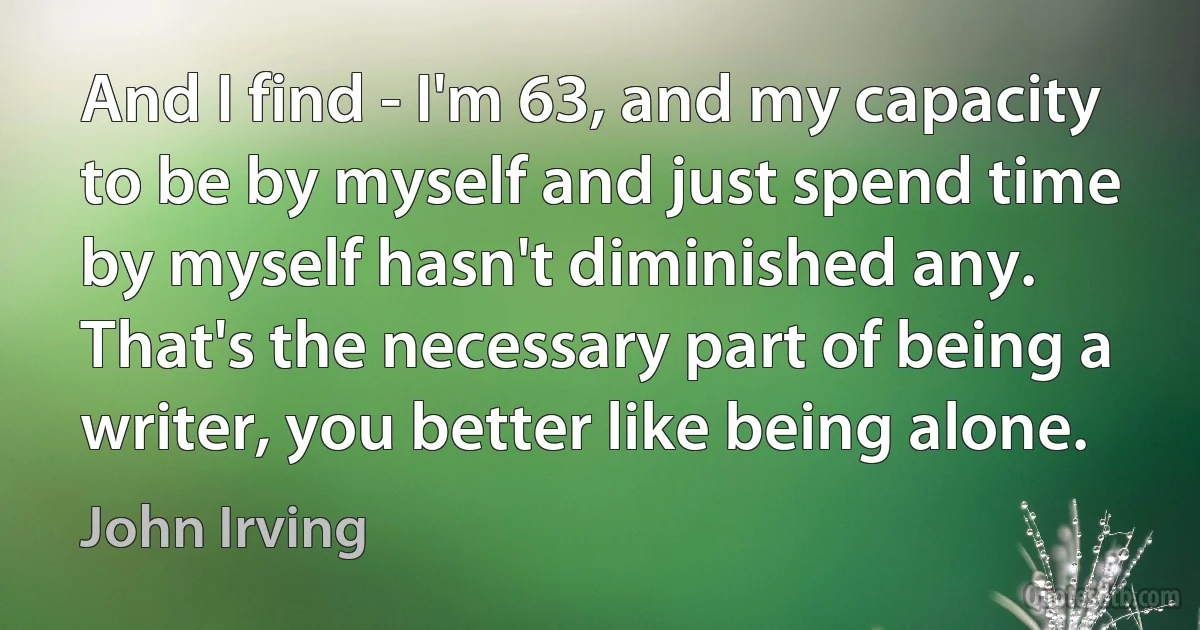 And I find - I'm 63, and my capacity to be by myself and just spend time by myself hasn't diminished any. That's the necessary part of being a writer, you better like being alone. (John Irving)