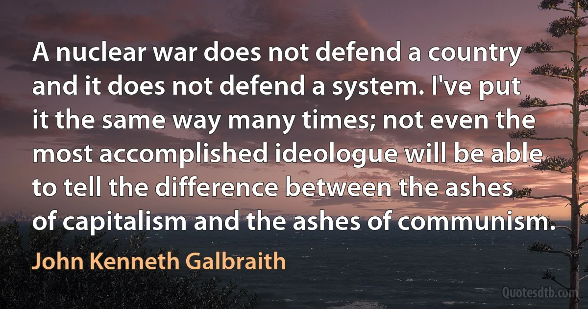 A nuclear war does not defend a country and it does not defend a system. I've put it the same way many times; not even the most accomplished ideologue will be able to tell the difference between the ashes of capitalism and the ashes of communism. (John Kenneth Galbraith)