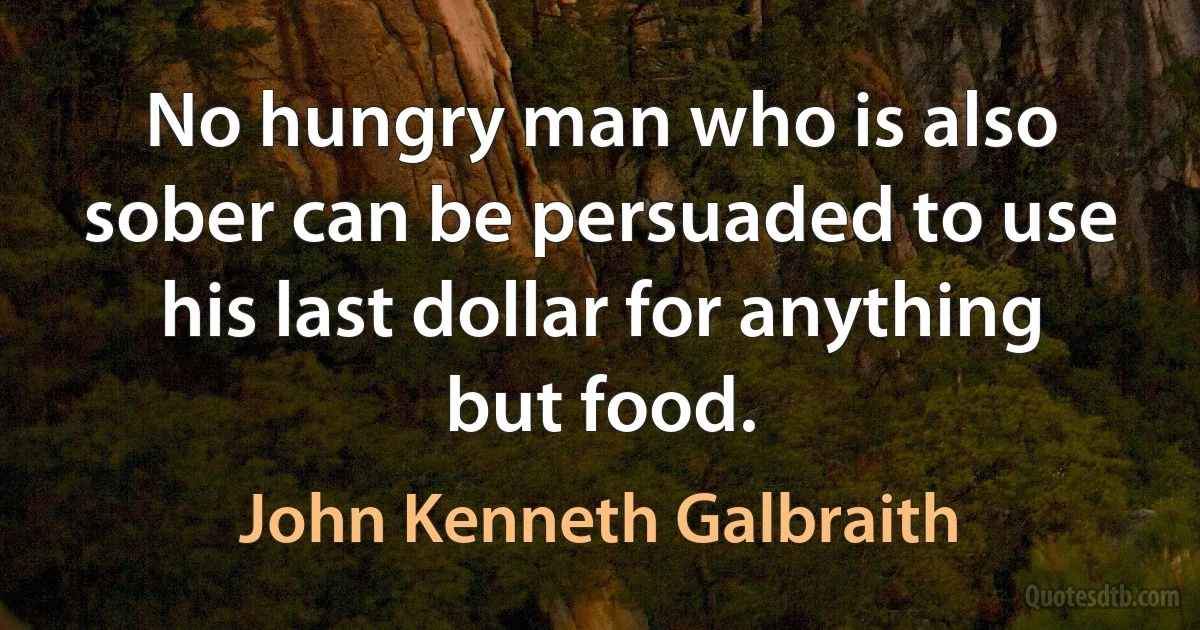 No hungry man who is also sober can be persuaded to use his last dollar for anything but food. (John Kenneth Galbraith)