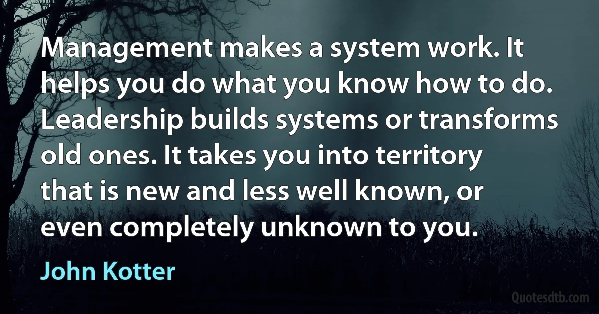 Management makes a system work. It helps you do what you know how to do. Leadership builds systems or transforms old ones. It takes you into territory that is new and less well known, or even completely unknown to you. (John Kotter)