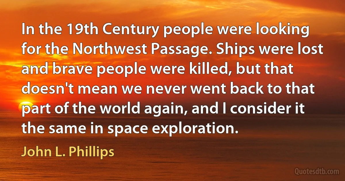 In the 19th Century people were looking for the Northwest Passage. Ships were lost and brave people were killed, but that doesn't mean we never went back to that part of the world again, and I consider it the same in space exploration. (John L. Phillips)