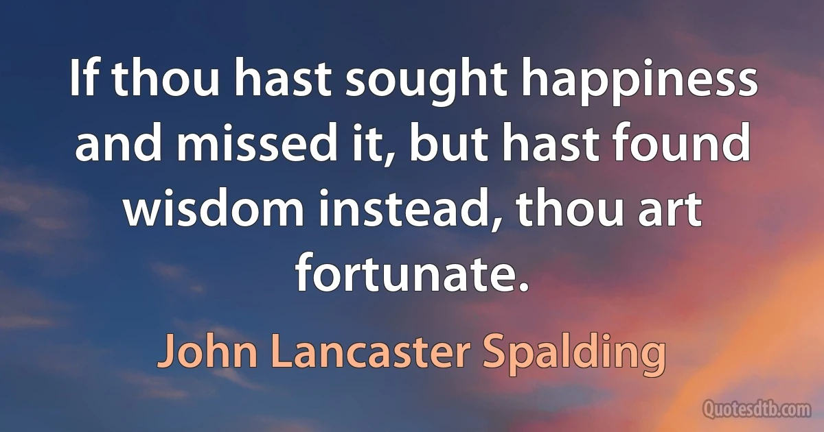 If thou hast sought happiness and missed it, but hast found wisdom instead, thou art fortunate. (John Lancaster Spalding)