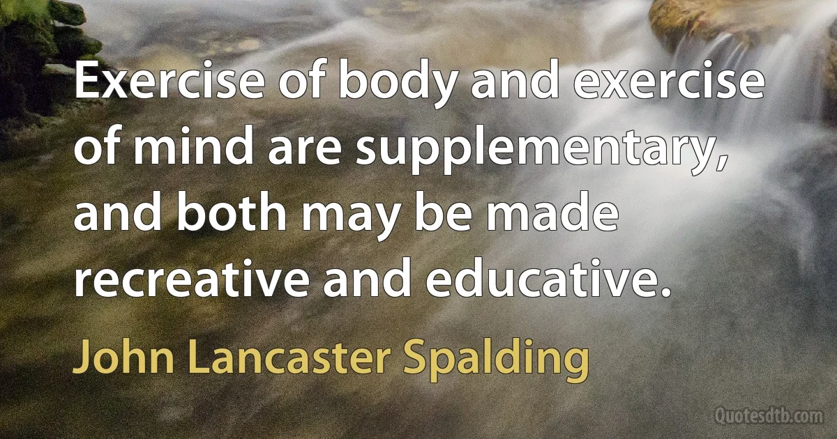 Exercise of body and exercise of mind are supplementary, and both may be made recreative and educative. (John Lancaster Spalding)