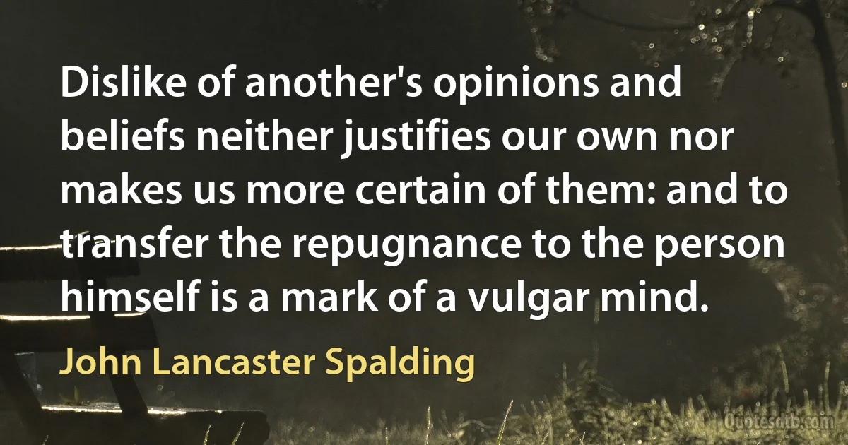 Dislike of another's opinions and beliefs neither justifies our own nor makes us more certain of them: and to transfer the repugnance to the person himself is a mark of a vulgar mind. (John Lancaster Spalding)