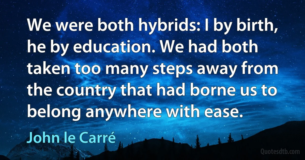 We were both hybrids: I by birth, he by education. We had both taken too many steps away from the country that had borne us to belong anywhere with ease. (John le Carré)