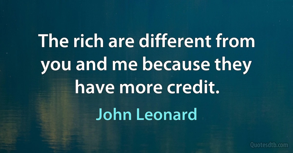 The rich are different from you and me because they have more credit. (John Leonard)