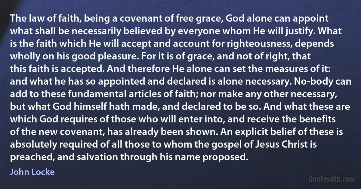 The law of faith, being a covenant of free grace, God alone can appoint what shall be necessarily believed by everyone whom He will justify. What is the faith which He will accept and account for righteousness, depends wholly on his good pleasure. For it is of grace, and not of right, that this faith is accepted. And therefore He alone can set the measures of it: and what he has so appointed and declared is alone necessary. No-body can add to these fundamental articles of faith; nor make any other necessary, but what God himself hath made, and declared to be so. And what these are which God requires of those who will enter into, and receive the benefits of the new covenant, has already been shown. An explicit belief of these is absolutely required of all those to whom the gospel of Jesus Christ is preached, and salvation through his name proposed. (John Locke)