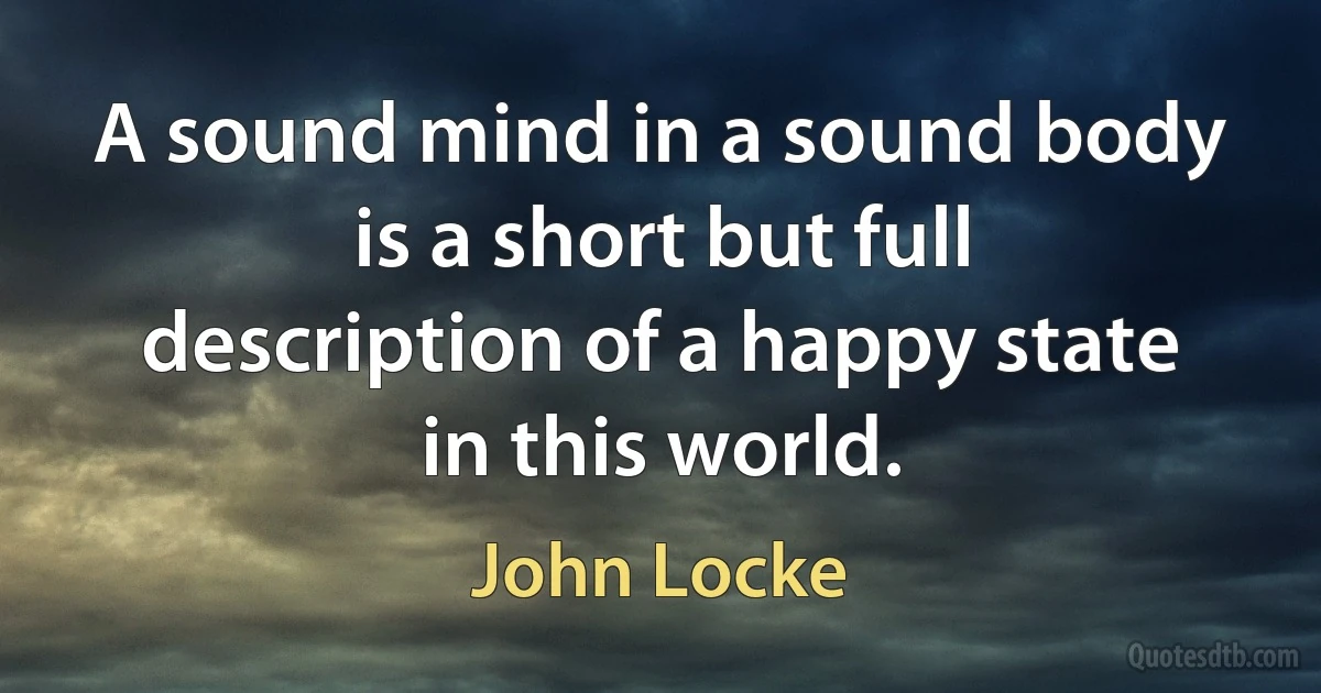 A sound mind in a sound body is a short but full description of a happy state in this world. (John Locke)