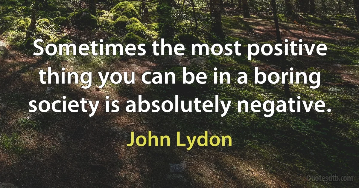 Sometimes the most positive thing you can be in a boring society is absolutely negative. (John Lydon)