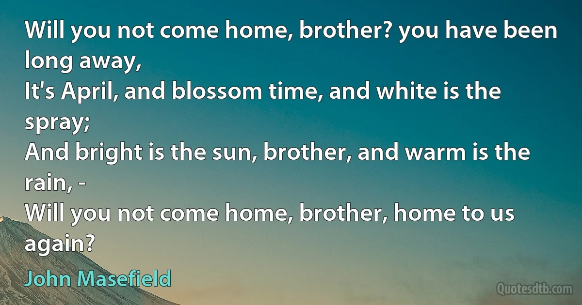 Will you not come home, brother? you have been long away,
It's April, and blossom time, and white is the spray;
And bright is the sun, brother, and warm is the rain, -
Will you not come home, brother, home to us again? (John Masefield)