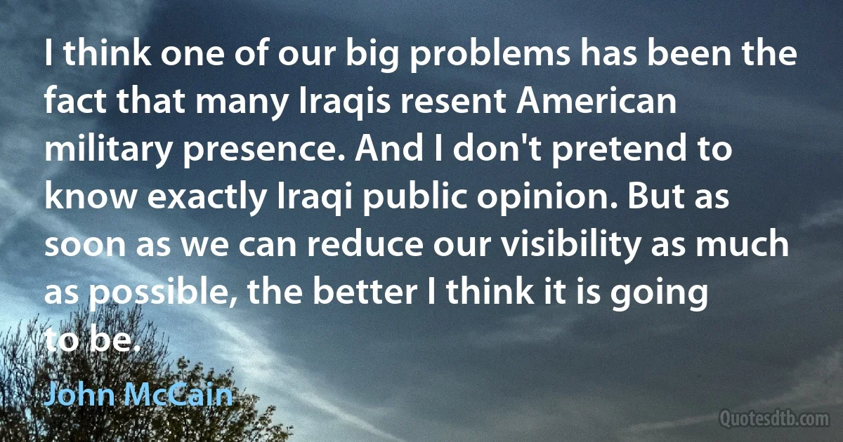 I think one of our big problems has been the fact that many Iraqis resent American military presence. And I don't pretend to know exactly Iraqi public opinion. But as soon as we can reduce our visibility as much as possible, the better I think it is going to be. (John McCain)