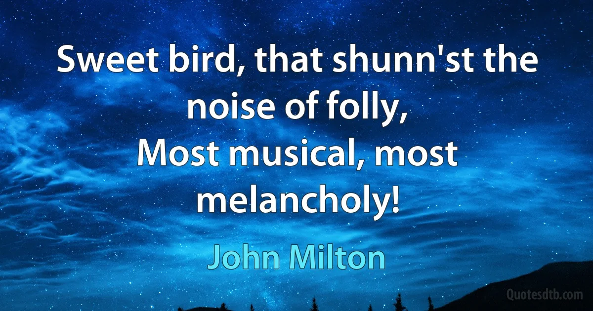 Sweet bird, that shunn'st the noise of folly,
Most musical, most melancholy! (John Milton)