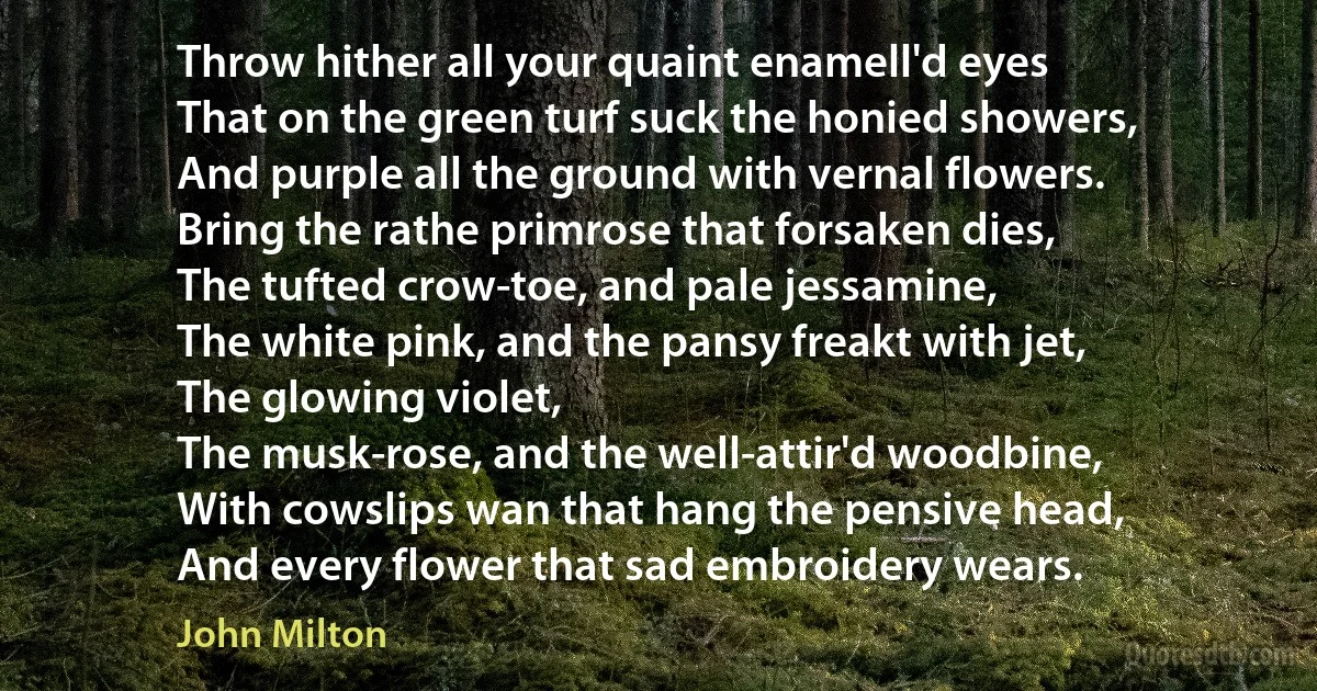 Throw hither all your quaint enamell'd eyes
That on the green turf suck the honied showers,
And purple all the ground with vernal flowers.
Bring the rathe primrose that forsaken dies,
The tufted crow-toe, and pale jessamine,
The white pink, and the pansy freakt with jet,
The glowing violet,
The musk-rose, and the well-attir'd woodbine,
With cowslips wan that hang the pensive head,
And every flower that sad embroidery wears. (John Milton)