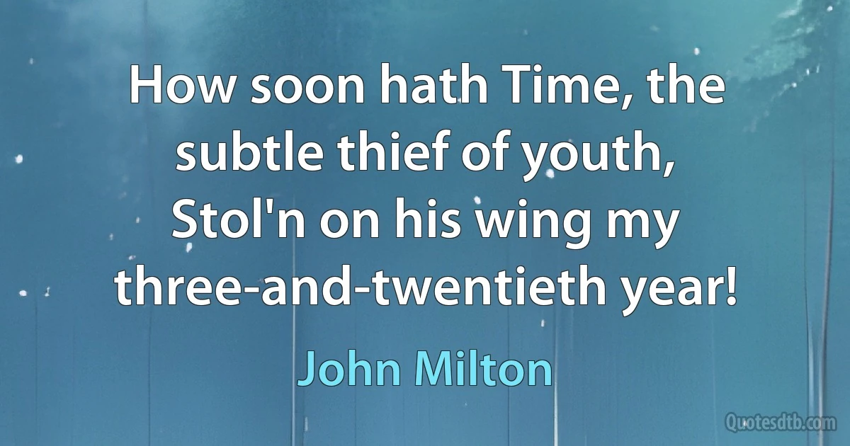 How soon hath Time, the subtle thief of youth,
Stol'n on his wing my three-and-twentieth year! (John Milton)